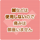 鍼などは使用しないので痛みは御座いません