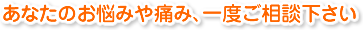 あなたのお悩みや痛み、一度ご相談下さい